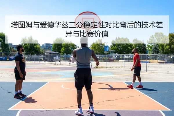 塔图姆与爱德华兹三分稳定性对比背后的技术差异与比赛价值